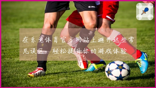 在乐竞体育官方网站上避开这些常见误区，轻松提升你的游戏体验