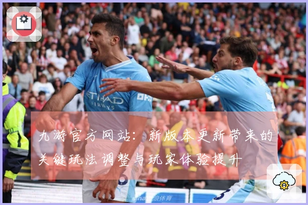 九游官方网站：新版本更新带来的关键玩法调整与玩家体验提升