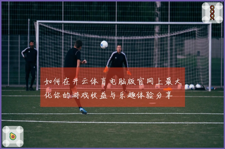 如何在开云体育电脑版官网上最大化你的游戏收益与乐趣体验分享