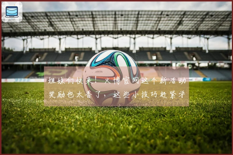 姐妹们快来！火博官网这个新活动奖励也太香了，这些小技巧赶紧学起来！